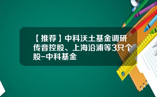 【推荐】中科沃土基金调研传音控股、上海沿浦等3只个股-中科基金