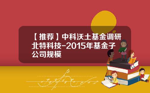 【推荐】中科沃土基金调研北特科技-2015年基金子公司规模