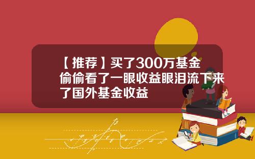 【推荐】买了300万基金偷偷看了一眼收益眼泪流下来了国外基金收益