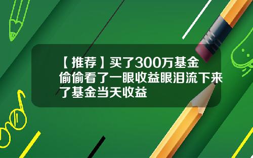【推荐】买了300万基金偷偷看了一眼收益眼泪流下来了基金当天收益