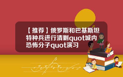 【推荐】俄罗斯和巴基斯坦特种兵进行清剿quot城内恐怖分子quot演习