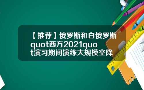 【推荐】俄罗斯和白俄罗斯quot西方2021quot演习期间演练大规模空降