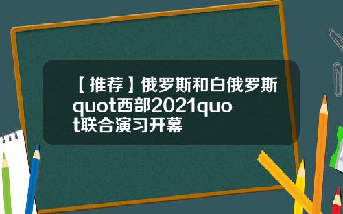 【推荐】俄罗斯和白俄罗斯quot西部2021quot联合演习开幕
