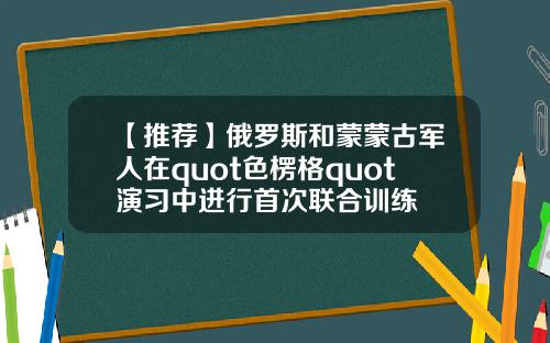 【推荐】俄罗斯和蒙蒙古军人在quot色楞格quot演习中进行首次联合训练