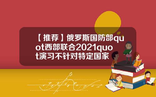 【推荐】俄罗斯国防部quot西部联合2021quot演习不针对特定国家