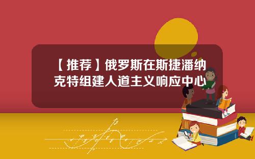 【推荐】俄罗斯在斯捷潘纳克特组建人道主义响应中心