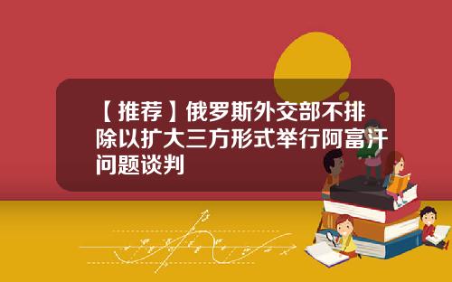 【推荐】俄罗斯外交部不排除以扩大三方形式举行阿富汗问题谈判