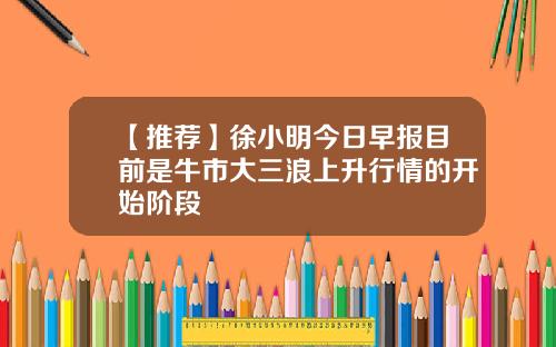 【推荐】徐小明今日早报目前是牛市大三浪上升行情的开始阶段