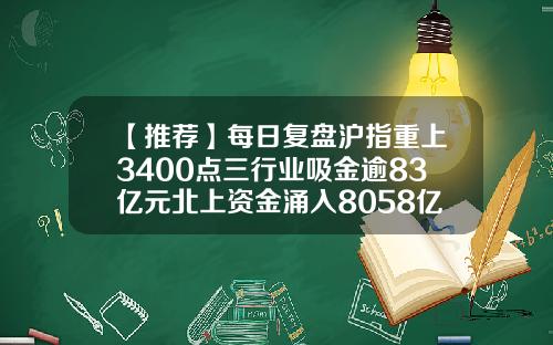 【推荐】每日复盘沪指重上3400点三行业吸金逾83亿元北上资金涌入8058亿元