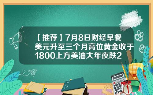 【推荐】7月8日财经早餐美元升至三个月高位黄金收于1800上方美油大年夜跌2