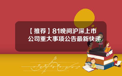 【推荐】81晚间沪深上市公司重大事项公告最新快递
