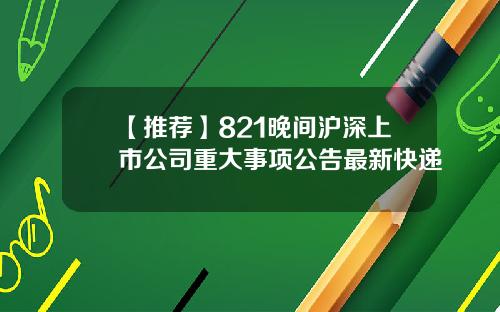 【推荐】821晚间沪深上市公司重大事项公告最新快递