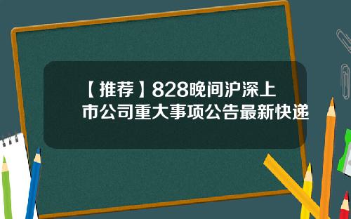 【推荐】828晚间沪深上市公司重大事项公告最新快递