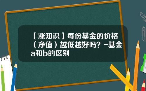 【涨知识】每份基金的价格（净值）越低越好吗？-基金a和b的区别