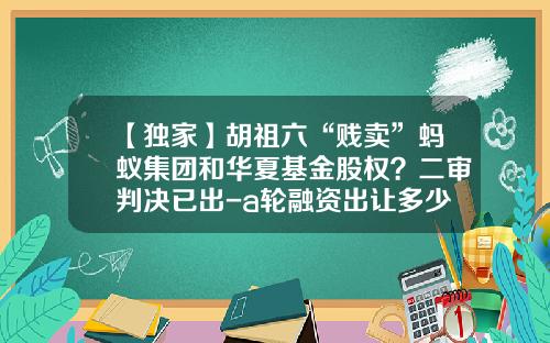 【独家】胡祖六“贱卖”蚂蚁集团和华夏基金股权？二审判决已出-a轮融资出让多少股权
