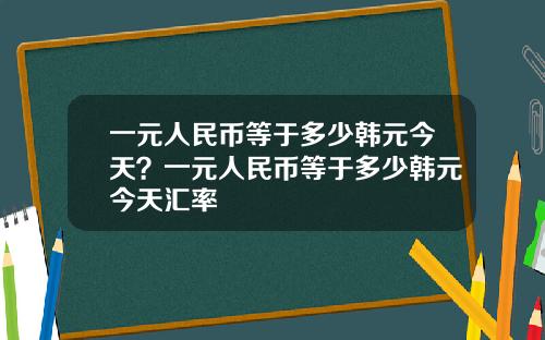 一元人民币等于多少韩元今天？一元人民币等于多少韩元今天汇率