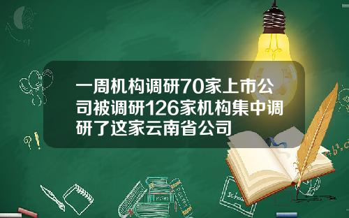 一周机构调研70家上市公司被调研126家机构集中调研了这家云南省公司