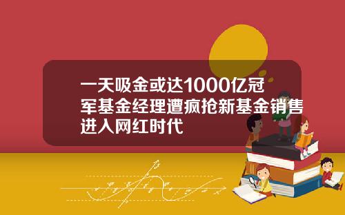 一天吸金或达1000亿冠军基金经理遭疯抢新基金销售进入网红时代