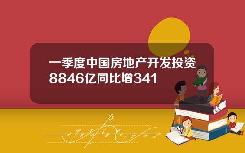 一季度中国房地产开发投资8846亿同比增341