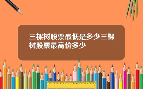 三棵树股票最低是多少三棵树股票最高价多少