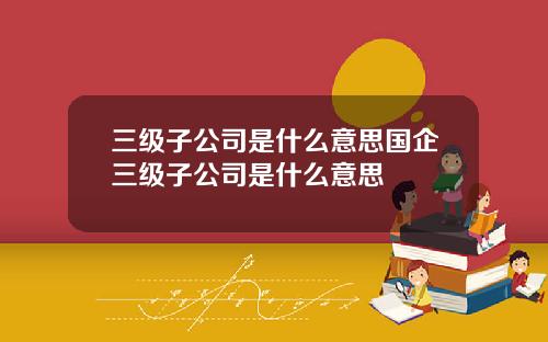 三级子公司是什么意思国企三级子公司是什么意思