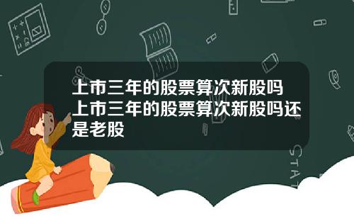 上市三年的股票算次新股吗上市三年的股票算次新股吗还是老股