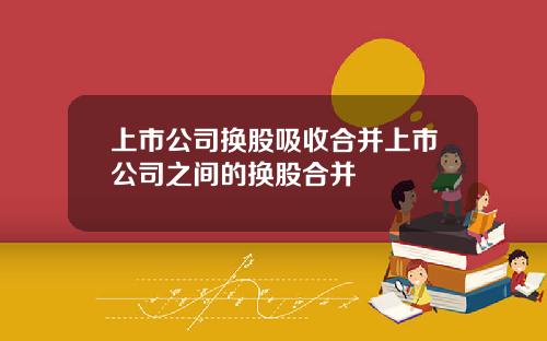 上市公司换股吸收合并上市公司之间的换股合并