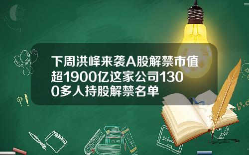 下周洪峰来袭A股解禁市值超1900亿这家公司1300多人持股解禁名单