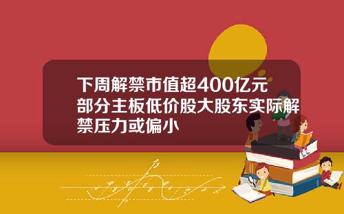 下周解禁市值超400亿元部分主板低价股大股东实际解禁压力或偏小