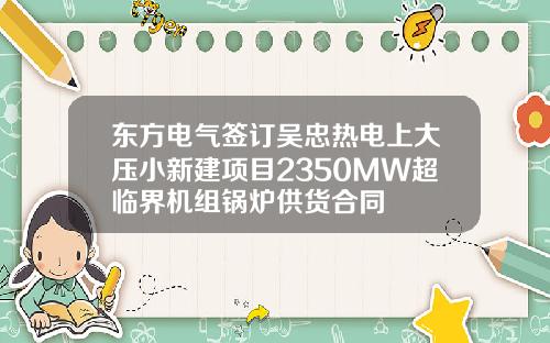 东方电气签订吴忠热电上大压小新建项目2350MW超临界机组锅炉供货合同