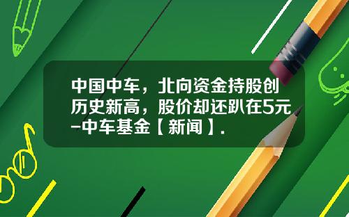 中国中车，北向资金持股创历史新高，股价却还趴在5元-中车基金【新闻】.