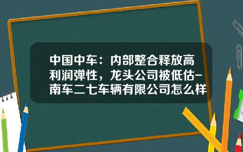 中国中车：内部整合释放高利润弹性，龙头公司被低估-南车二七车辆有限公司怎么样【新闻】.