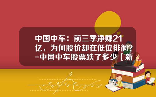 中国中车：前三季净赚21亿，为何股价却在低位徘徊？-中国中车股票跌了多少【新闻】.
