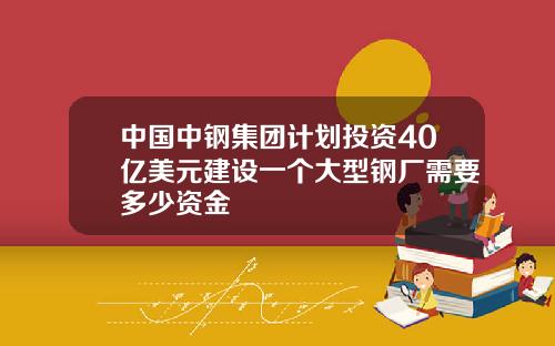中国中钢集团计划投资40亿美元建设一个大型钢厂需要多少资金