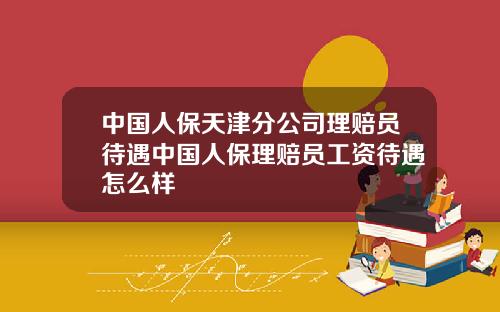 中国人保天津分公司理赔员待遇中国人保理赔员工资待遇怎么样