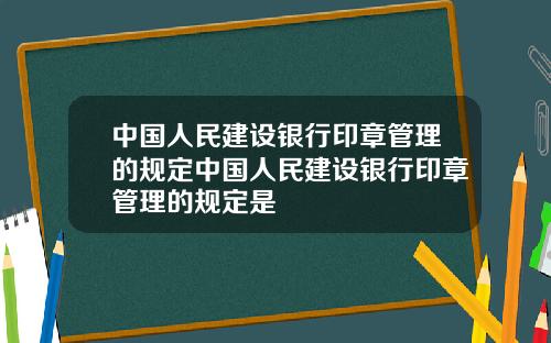 中国人民建设银行印章管理的规定中国人民建设银行印章管理的规定是
