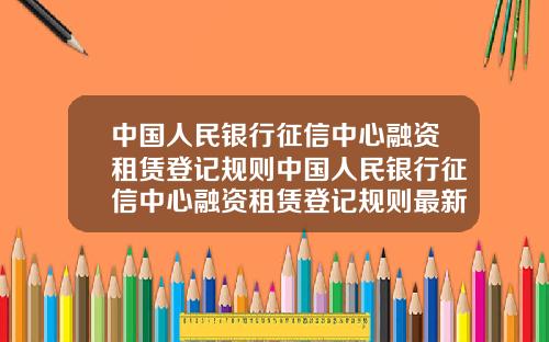 中国人民银行征信中心融资租赁登记规则中国人民银行征信中心融资租赁登记规则最新