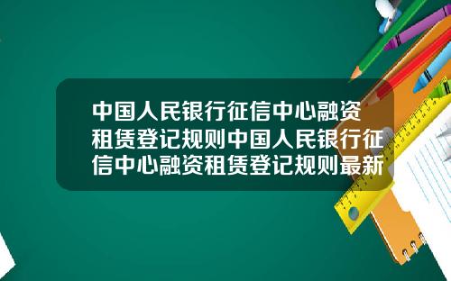 中国人民银行征信中心融资租赁登记规则中国人民银行征信中心融资租赁登记规则最新