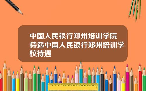 中国人民银行郑州培训学院待遇中国人民银行郑州培训学校待遇