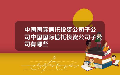 中国国际信托投资公司子公司中国国际信托投资公司子公司有哪些