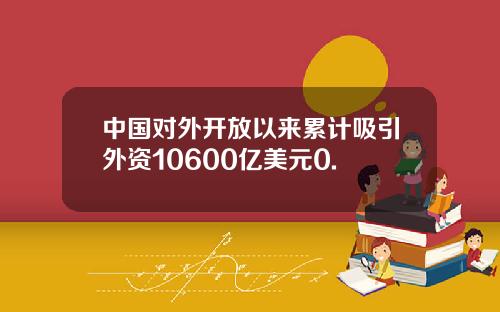 中国对外开放以来累计吸引外资10600亿美元0.
