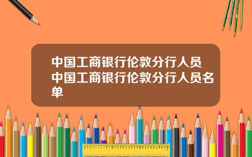 中国工商银行伦敦分行人员中国工商银行伦敦分行人员名单
