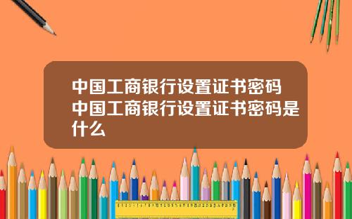 中国工商银行设置证书密码中国工商银行设置证书密码是什么