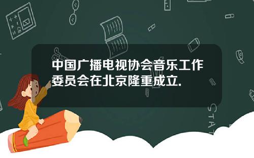 中国广播电视协会音乐工作委员会在北京隆重成立.