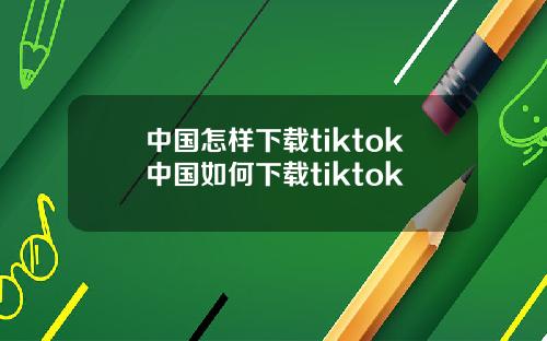 中国怎样下载tiktok中国如何下载tiktok