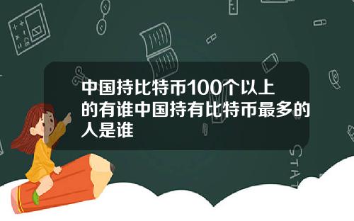 中国持比特币100个以上的有谁中国持有比特币最多的人是谁