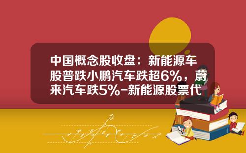 中国概念股收盘：新能源车股普跌小鹏汽车跌超6%，蔚来汽车跌5%-新能源股票代码是多少【新闻】