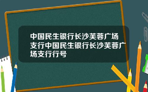 中国民生银行长沙芙蓉广场支行中国民生银行长沙芙蓉广场支行行号