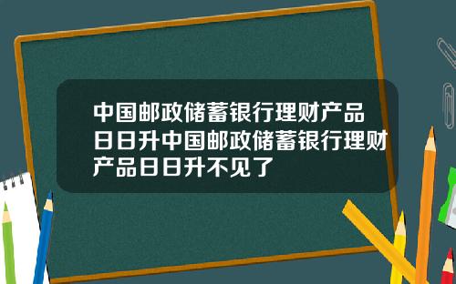 中国邮政储蓄银行理财产品日日升中国邮政储蓄银行理财产品日日升不见了
