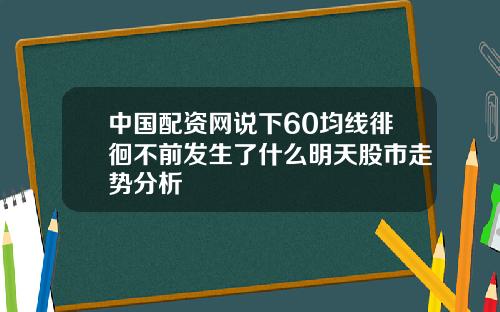 中国配资网说下60均线徘徊不前发生了什么明天股市走势分析
